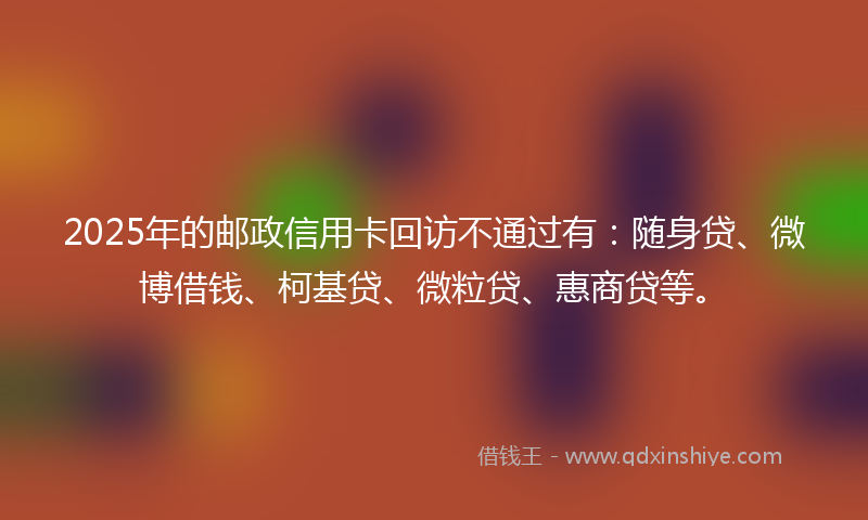 2025年的邮政信用卡回访不通过有：随身贷、微博借钱、柯基贷、微粒贷、惠商贷等。