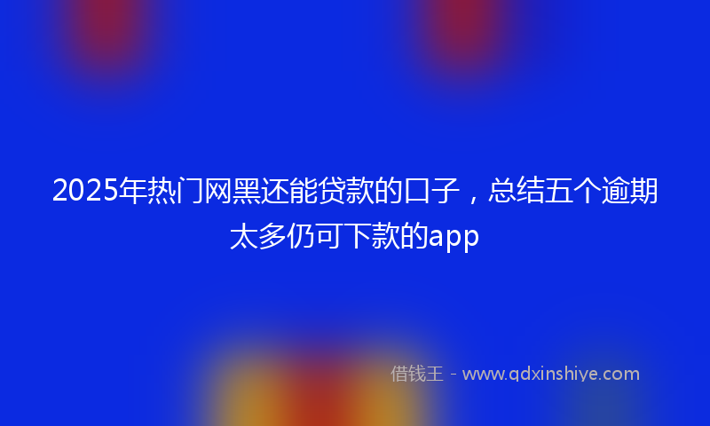 2025年热门网黑还能贷款的口子，总结五个逾期太多仍可下款的app