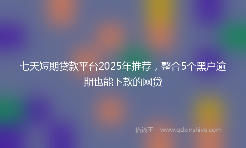 七天短期贷款平台2025年推荐，整合5个黑户逾期也能下款的网贷