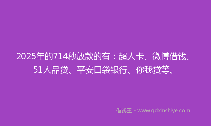 2025年的714秒放款的有：超人卡、微博借钱、51人品贷、平安口袋银行、你我贷等。