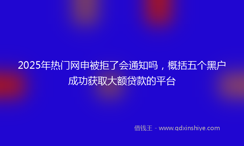 2025年热门网申被拒了会通知吗，概括五个黑户成功获取大额贷款的平台