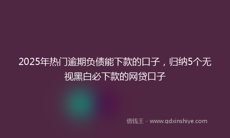 2025年热门逾期负债能下款的口子，归纳5个无视黑白必下款的网贷口子