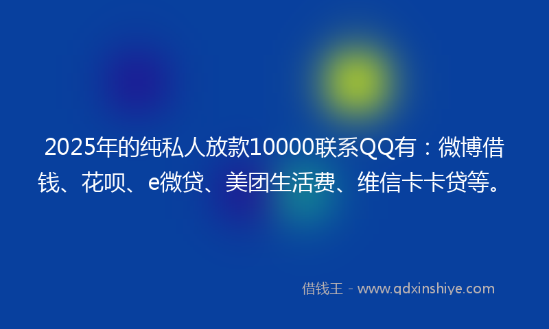 2025年的纯私人放款10000联系QQ有：微博借钱、花呗、e微贷、美团生活费、维信卡卡贷等。