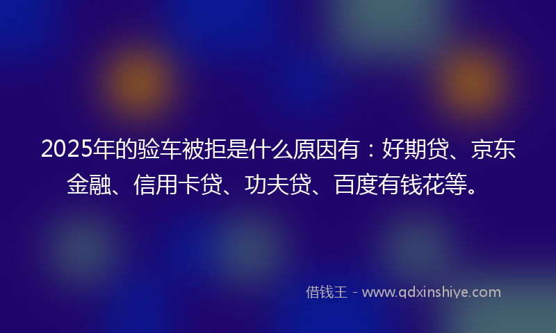 2025年的验车被拒是什么原因有：好期贷、京东金融、信用卡贷、功夫贷、百度有钱花等。