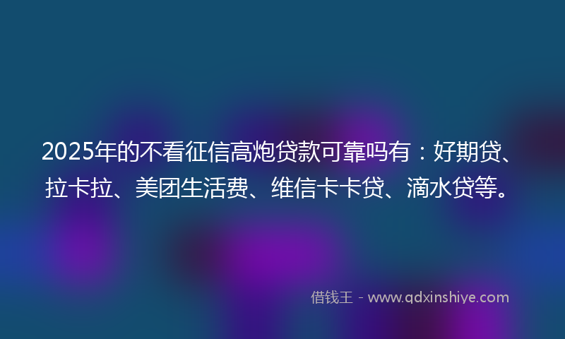 2025年的不看征信高炮贷款可靠吗有：好期贷、拉卡拉、美团生活费、维信卡卡贷、滴水贷等。