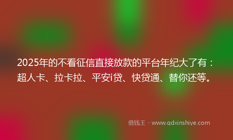 2025年的不看征信直接放款的平台年纪大了有：超人卡、拉卡拉、平安i贷、快贷通、替你还等。