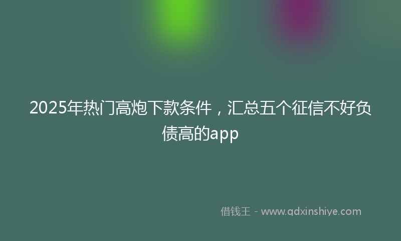 2025年热门高炮下款条件，汇总五个征信不好负债高的app