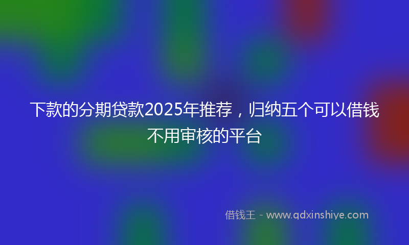 下款的分期贷款2025年推荐，归纳五个可以借钱不用审核的平台