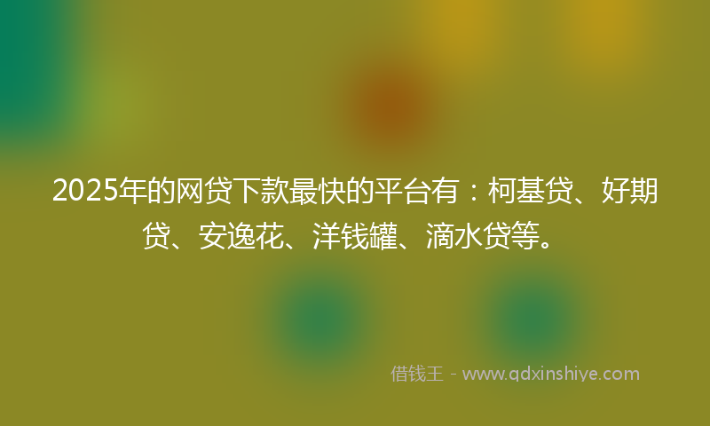 2025年的网贷下款最快的平台有：柯基贷、好期贷、安逸花、洋钱罐、滴水贷等。