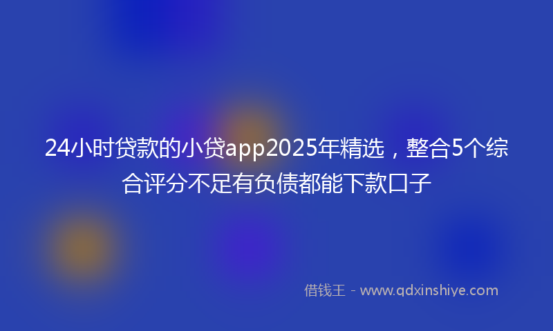 24小时贷款的小贷app2025年精选，整合5个综合评分不足有负债都能下款口子