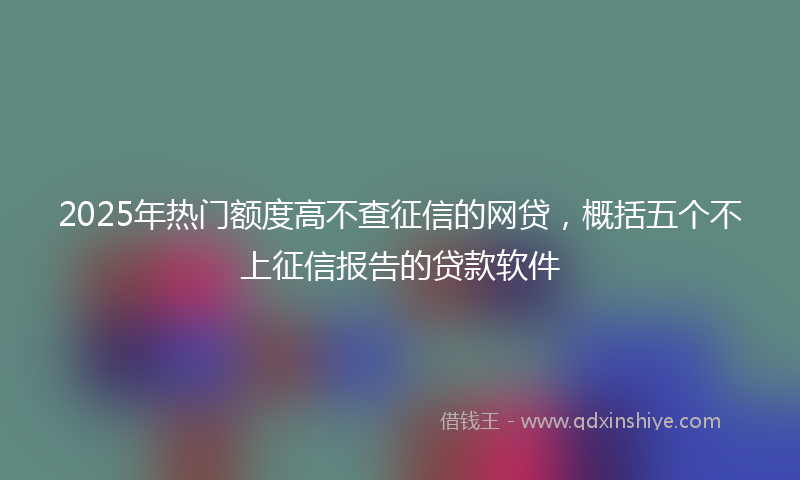 2025年热门额度高不查征信的网贷，概括五个不上征信报告的贷款软件