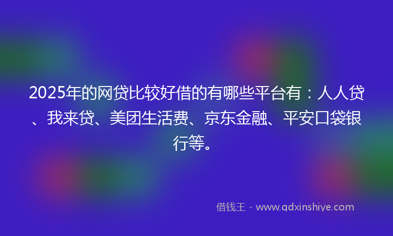 2025年的网贷比较好借的有哪些平台有：人人贷、我来贷、美团生活费、京东金融、平安口袋银行等。