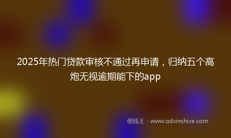 2025年热门贷款审核不通过再申请，归纳五个高炮无视逾期能下的app