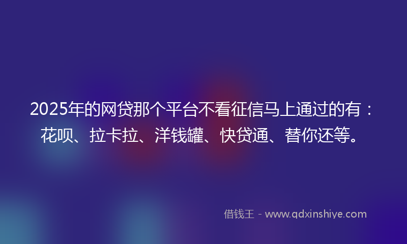 2025年的网贷那个平台不看征信马上通过的有：花呗、拉卡拉、洋钱罐、快贷通、替你还等。