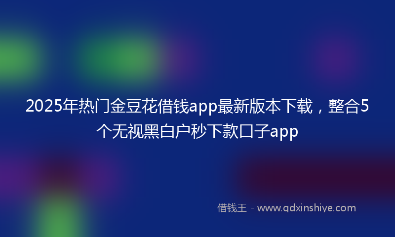 2025年热门金豆花借钱app最新版本下载，整合5个无视黑白户秒下款口子app