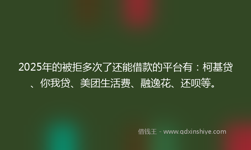 2025年的被拒多次了还能借款的平台有：柯基贷、你我贷、美团生活费、融逸花、还呗等。
