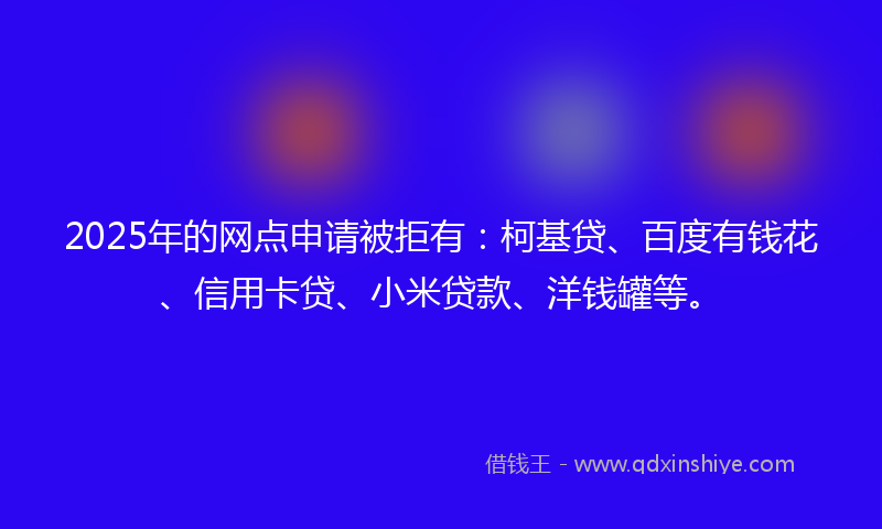 2025年的网点申请被拒有：柯基贷、百度有钱花、信用卡贷、小米贷款、洋钱罐等。