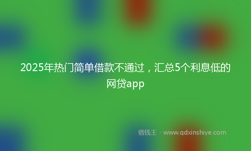 2025年热门简单借款不通过，汇总5个利息低的网贷app