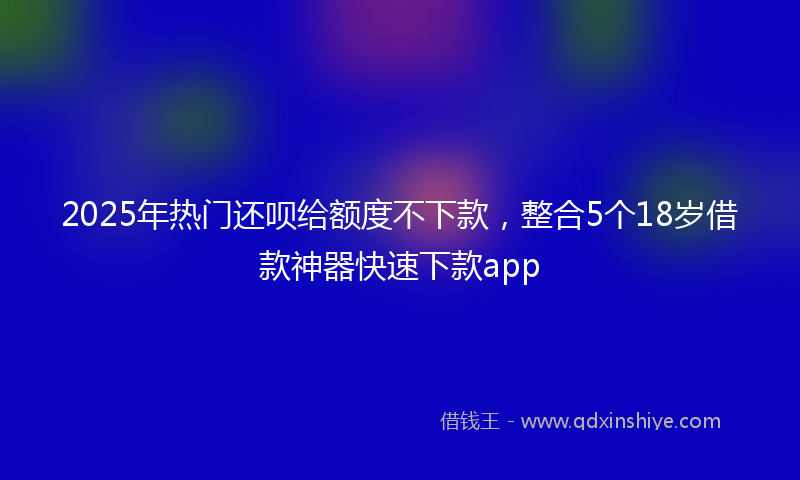 2025年热门还呗给额度不下款，整合5个18岁借款神器快速下款app