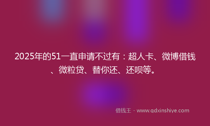 2025年的51一直申请不过有：超人卡、微博借钱、微粒贷、替你还、还呗等。