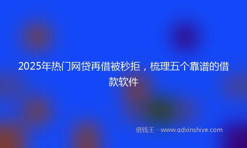 2025年热门网贷再借被秒拒，梳理五个靠谱的借款软件