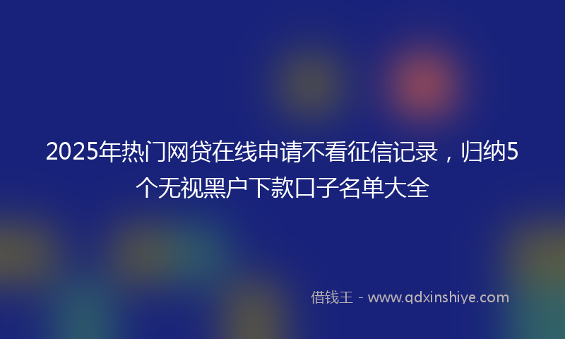 2025年热门网贷在线申请不看征信记录，归纳5个无视黑户下款口子名单大全