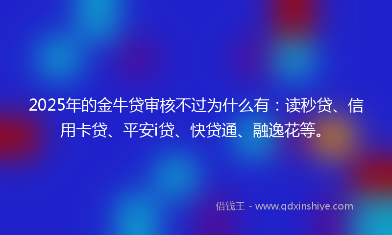 2025年的金牛贷审核不过为什么有：读秒贷、信用卡贷、平安i贷、快贷通、融逸花等。