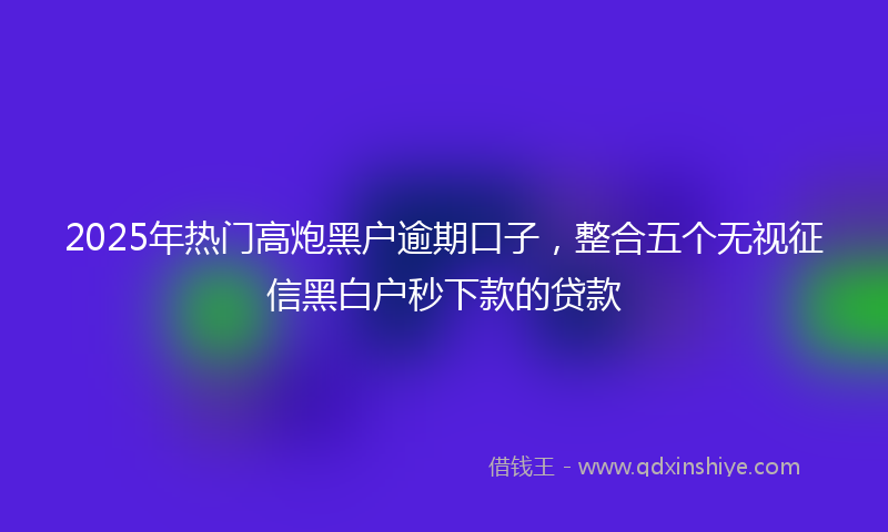 2025年热门高炮黑户逾期口子，整合五个无视征信黑白户秒下款的贷款