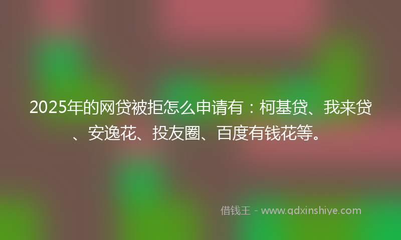 2025年的网贷被拒怎么申请有：柯基贷、我来贷、安逸花、投友圈、百度有钱花等。