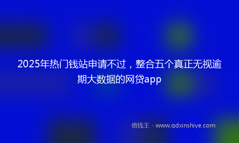2025年热门钱站申请不过，整合五个真正无视逾期大数据的网贷app