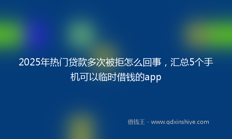 2025年热门贷款多次被拒怎么回事，汇总5个手机可以临时借钱的app