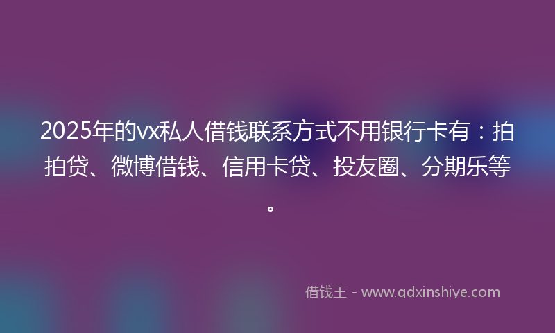 2025年的vx私人借钱联系方式不用银行卡有：拍拍贷、微博借钱、信用卡贷、投友圈、分期乐等。