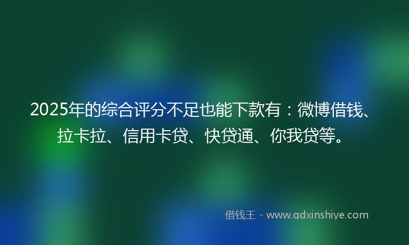 2025年的综合评分不足也能下款有：微博借钱、拉卡拉、信用卡贷、快贷通、你我贷等。