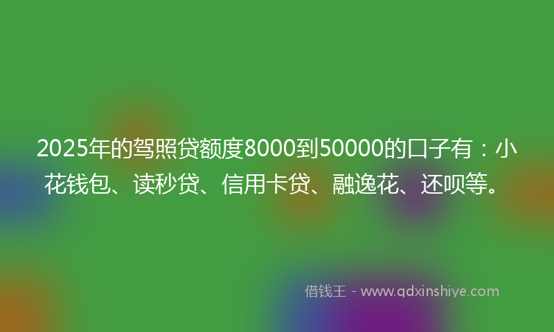 2025年的驾照贷额度8000到50000的口子有：小花钱包、读秒贷、信用卡贷、融逸花、还呗等。