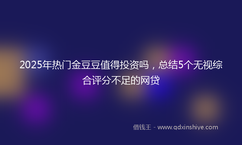 2025年热门金豆豆值得投资吗，总结5个无视综合评分不足的网贷