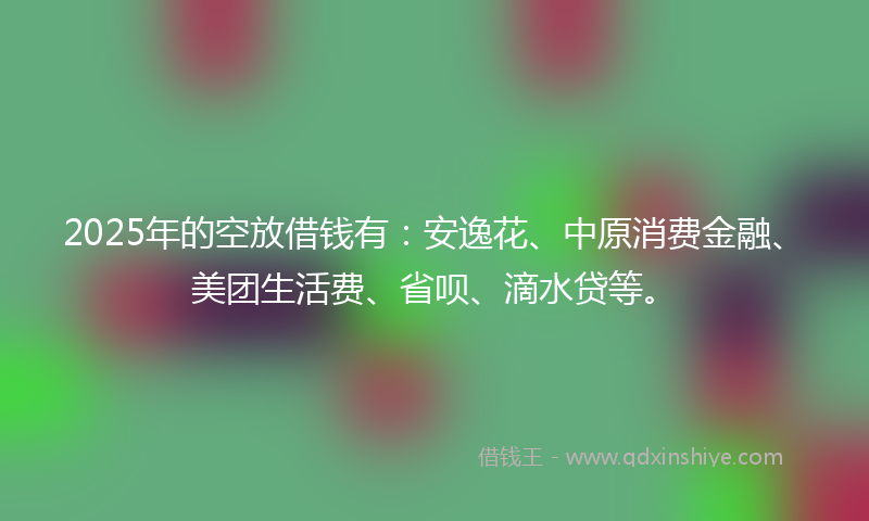 2025年的空放借钱有：安逸花、中原消费金融、美团生活费、省呗、滴水贷等。