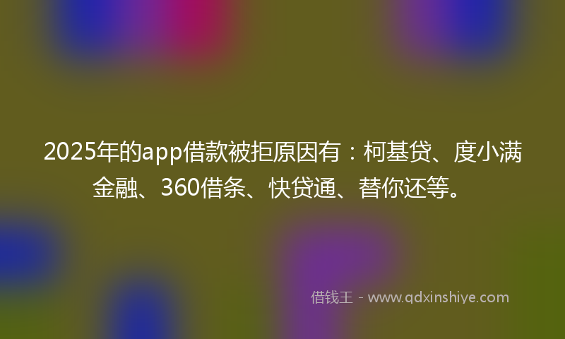 2025年的app借款被拒原因有：柯基贷、度小满金融、360借条、快贷通、替你还等。