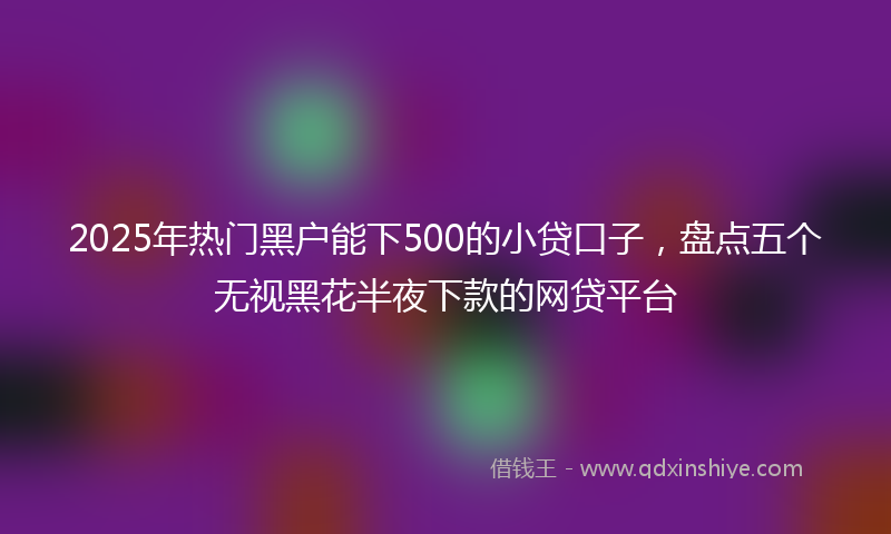 2025年热门黑户能下500的小贷口子，盘点五个无视黑花半夜下款的网贷平台