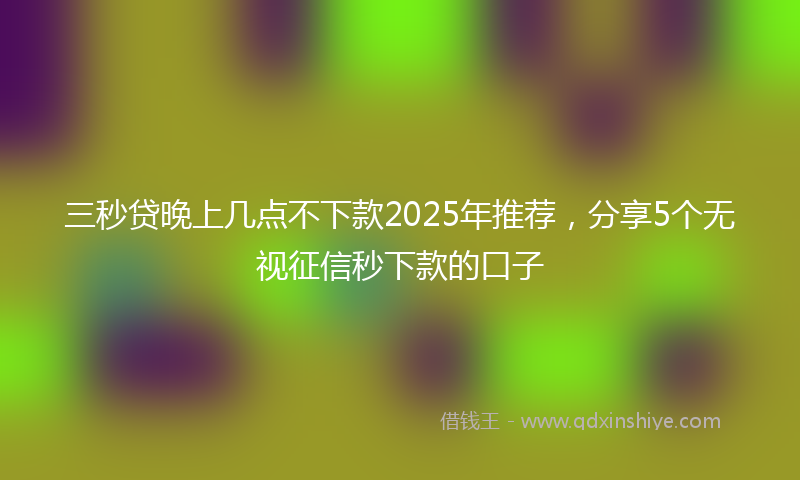 三秒贷晚上几点不下款2025年推荐，分享5个无视征信秒下款的口子