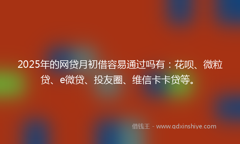 2025年的网贷月初借容易通过吗有：花呗、微粒贷、e微贷、投友圈、维信卡卡贷等。
