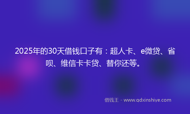 2025年的30天借钱口子有：超人卡、e微贷、省呗、维信卡卡贷、替你还等。