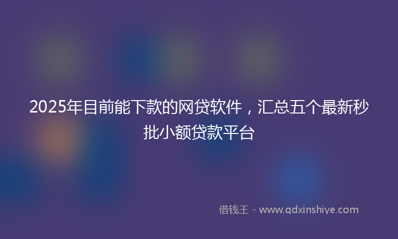 2025年目前能下款的网贷软件，汇总五个最新秒批小额贷款平台