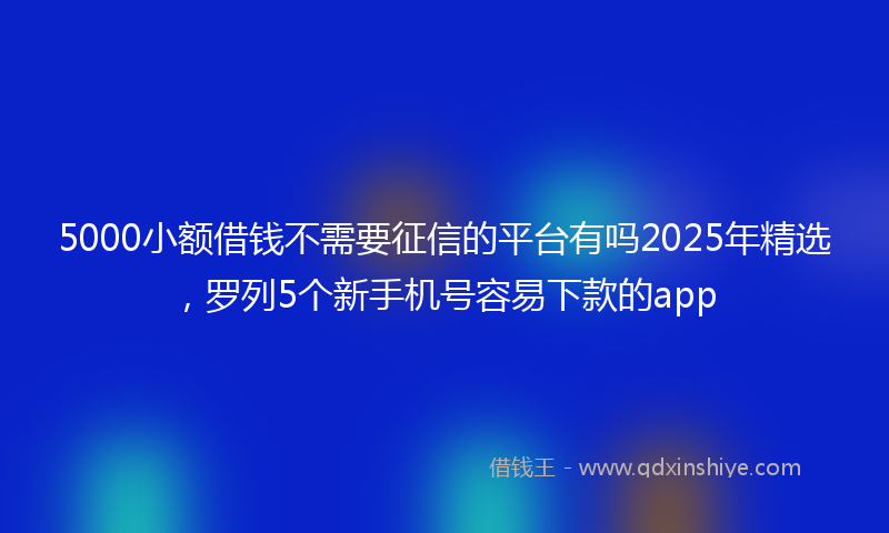 5000小额借钱不需要征信的平台有吗2025年精选，罗列5个新手机号容易下款的app