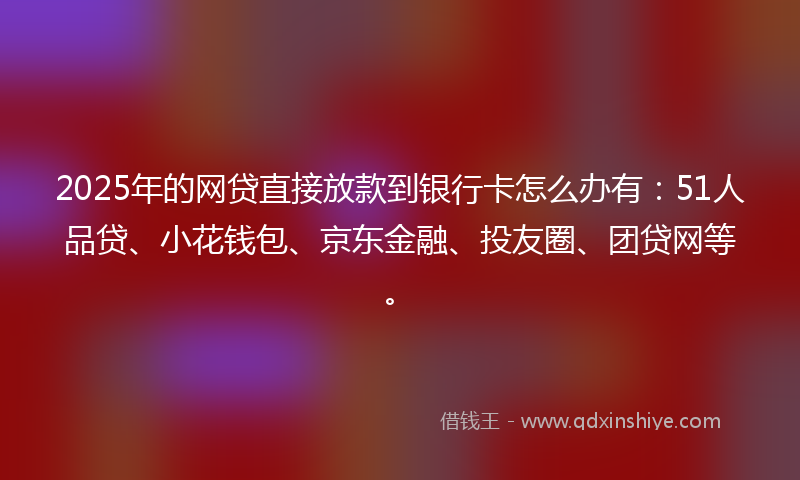 2025年的网贷直接放款到银行卡怎么办有：51人品贷、小花钱包、京东金融、投友圈、团贷网等。