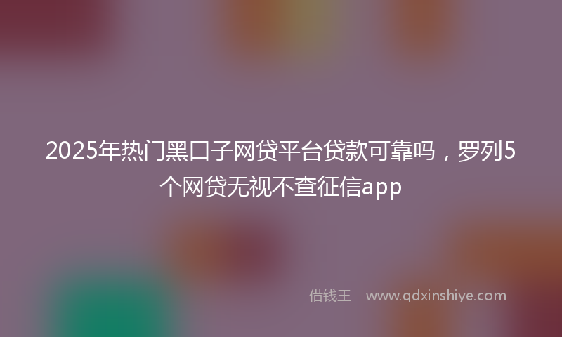 2025年热门黑口子网贷平台贷款可靠吗，罗列5个网贷无视不查征信app