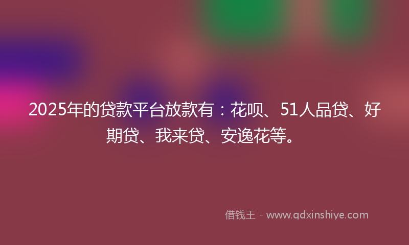 2025年的贷款平台放款有：花呗、51人品贷、好期贷、我来贷、安逸花等。