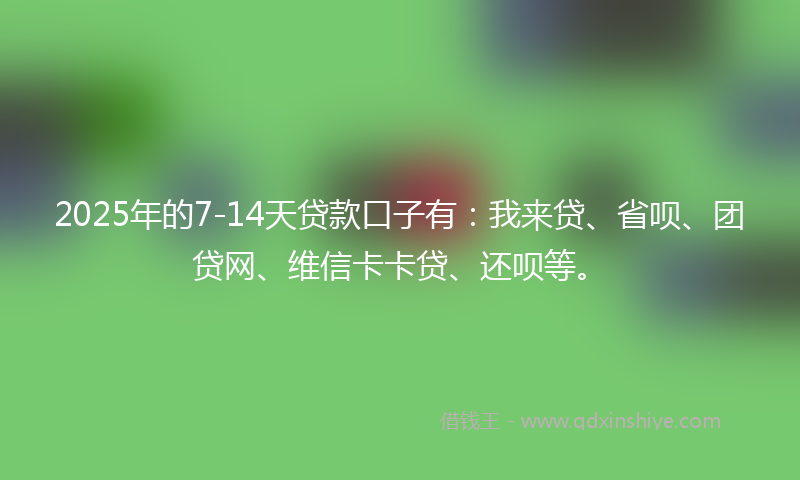 2025年的7-14天贷款口子有：我来贷、省呗、团贷网、维信卡卡贷、还呗等。