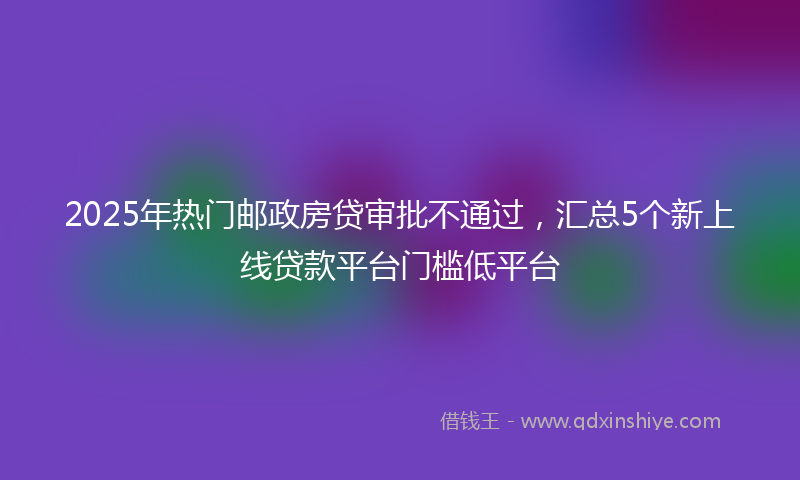 2025年热门邮政房贷审批不通过，汇总5个新上线贷款平台门槛低平台