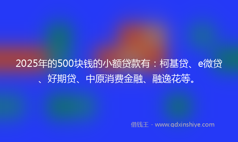 2025年的500块钱的小额贷款有：柯基贷、e微贷、好期贷、中原消费金融、融逸花等。