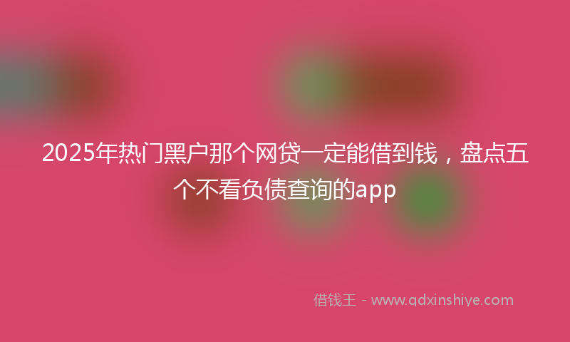 2025年热门黑户那个网贷一定能借到钱，盘点五个不看负债查询的app